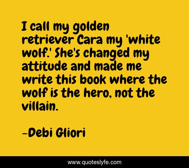 I call my golden retriever Cara my 'white wolf.' She's changed my attitude and made me write this book where the wolf is the hero, not the villain.