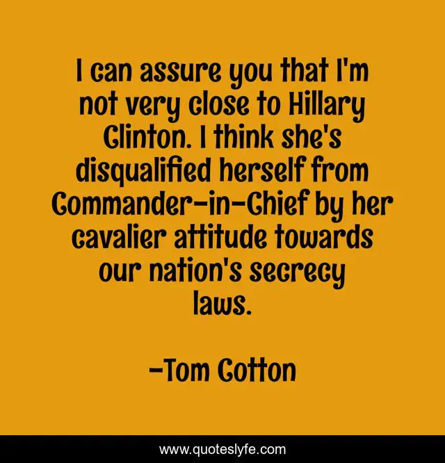 I can assure you that I'm not very close to Hillary Clinton. I think she's disqualified herself from Commander-in-Chief by her cavalier attitude towards our nation's secrecy laws.