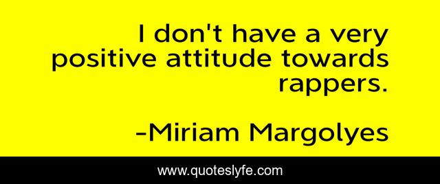 I don't have a very positive attitude towards rappers.