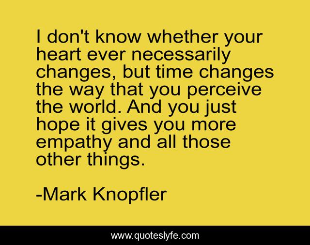 I don't know whether your heart ever necessarily changes, but time changes the way that you perceive the world. And you just hope it gives you more empathy and all those other things.