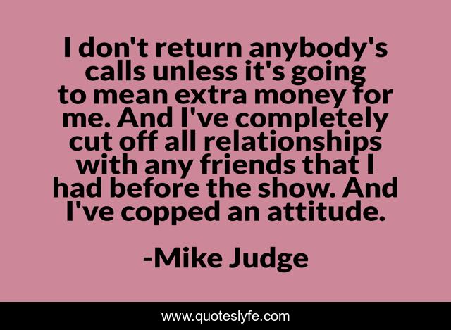 I don't return anybody's calls unless it's going to mean extra money for me. And I've completely cut off all relationships with any friends that I had before the show. And I've copped an attitude.