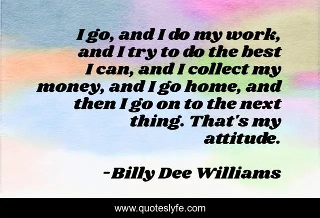 I go, and I do my work, and I try to do the best I can, and I collect my money, and I go home, and then I go on to the next thing. That's my attitude.