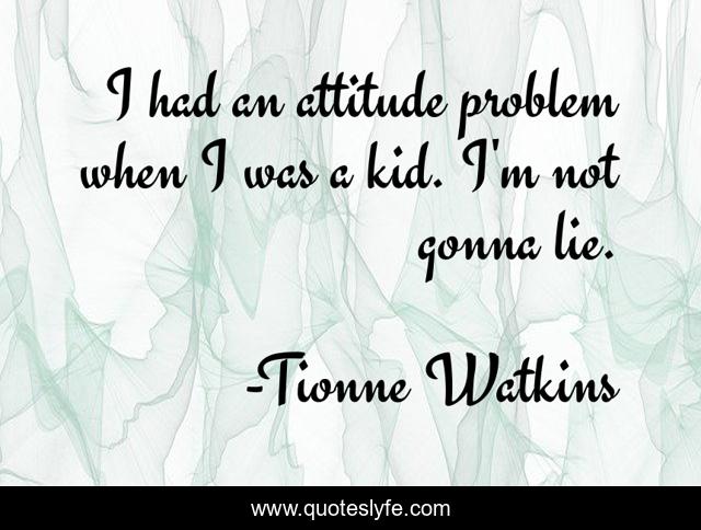 I had an attitude problem when I was a kid. I'm not gonna lie.