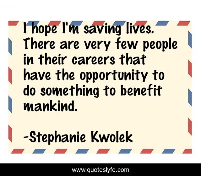 I hope I'm saving lives. There are very few people in their careers that have the opportunity to do something to benefit mankind.