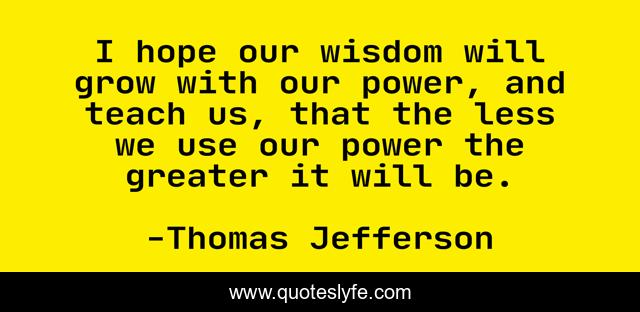 I hope our wisdom will grow with our power, and teach us, that the less we use our power the greater it will be.