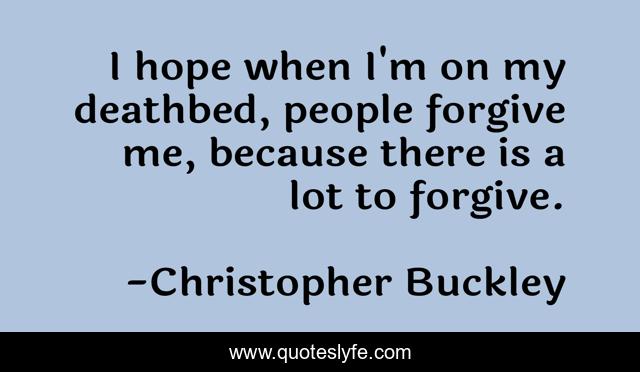I hope when I'm on my deathbed, people forgive me, because there is a lot to forgive.