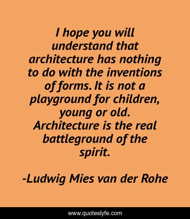 I hope you will understand that architecture has nothing to do with the inventions of forms. It is not a playground for children, young or old. Architecture is the real battleground of the spirit.