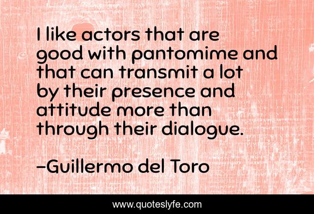 I like actors that are good with pantomime and that can transmit a lot by their presence and attitude more than through their dialogue.