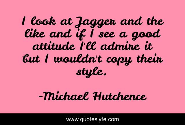 I look at Jagger and the like and if I see a good attitude I'll admire it but I wouldn't copy their style.