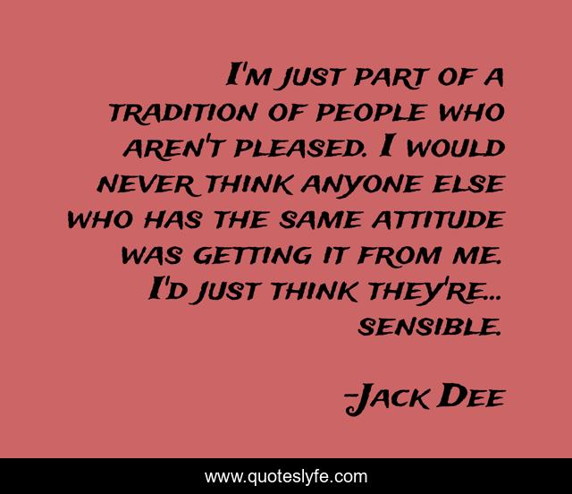 I'm just part of a tradition of people who aren't pleased. I would never think anyone else who has the same attitude was getting it from me. I'd just think they're... sensible.