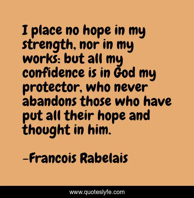 I place no hope in my strength, nor in my works: but all my confidence is in God my protector, who never abandons those who have put all their hope and thought in him.