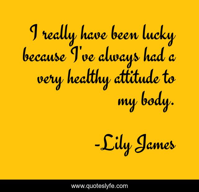 I really have been lucky because I've always had a very healthy attitude to my body.