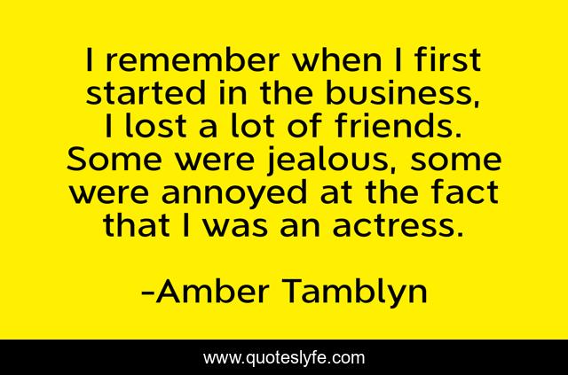I remember when I first started in the business, I lost a lot of friends. Some were jealous, some were annoyed at the fact that I was an actress.