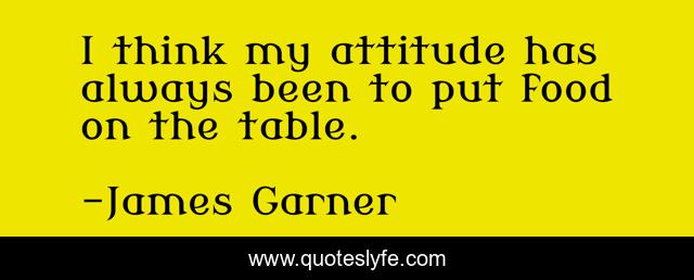 I think my attitude has always been to put food on the table.