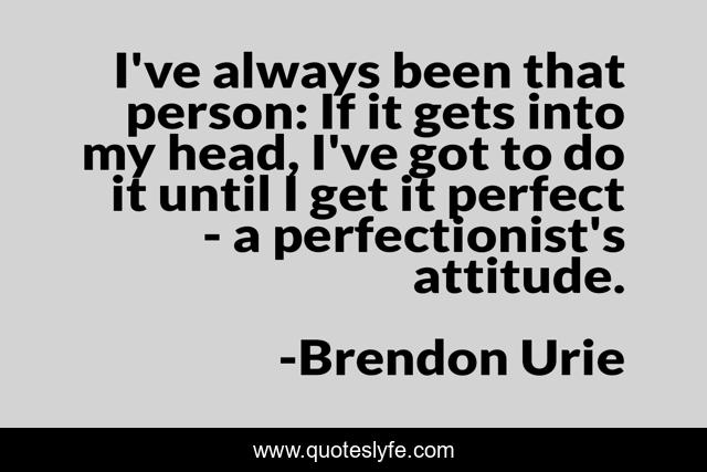 I've always been that person: If it gets into my head, I've got to do it until I get it perfect - a perfectionist's attitude.