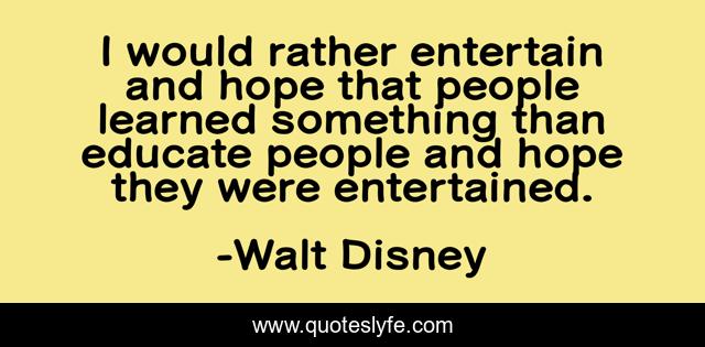I would rather entertain and hope that people learned something than educate people and hope they were entertained.