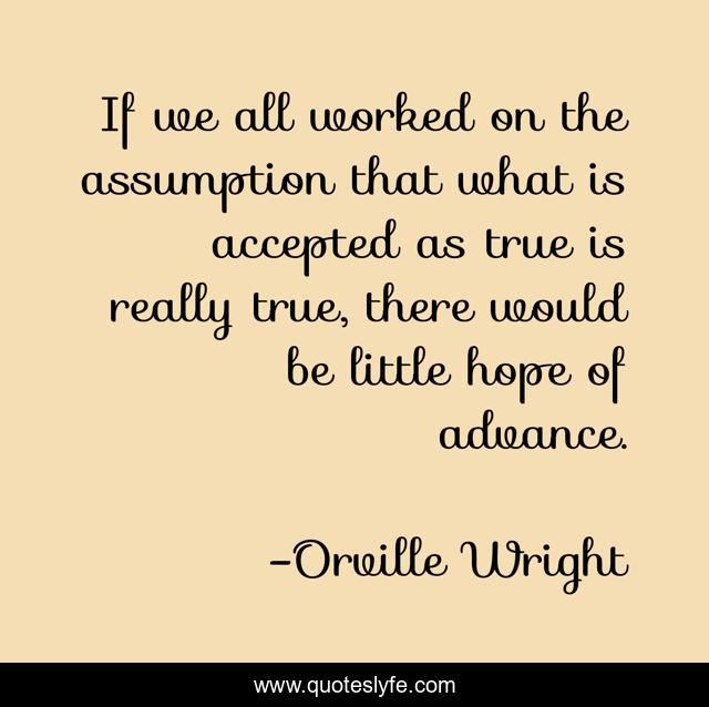 If we all worked on the assumption that what is accepted as true is really true, there would be little hope of advance.