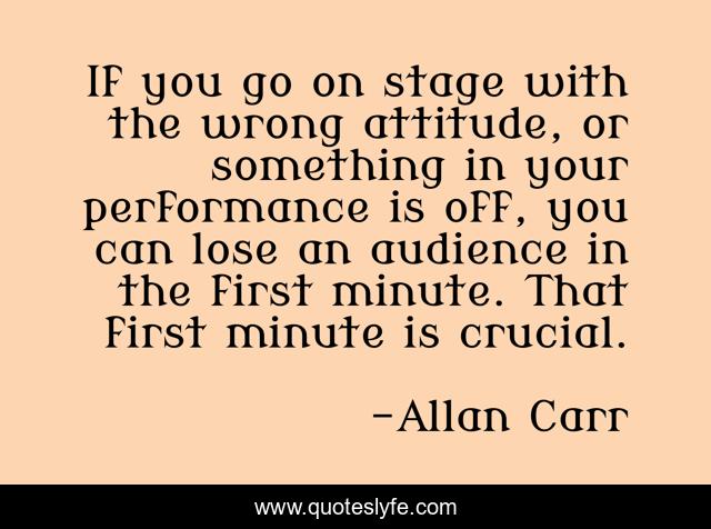 If you go on stage with the wrong attitude, or something in your performance is off, you can lose an audience in the first minute. That first minute is crucial.