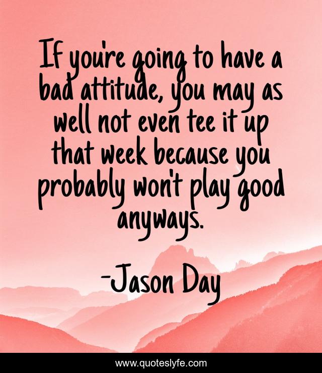 If you're going to have a bad attitude, you may as well not even tee it up that week because you probably won't play good anyways.