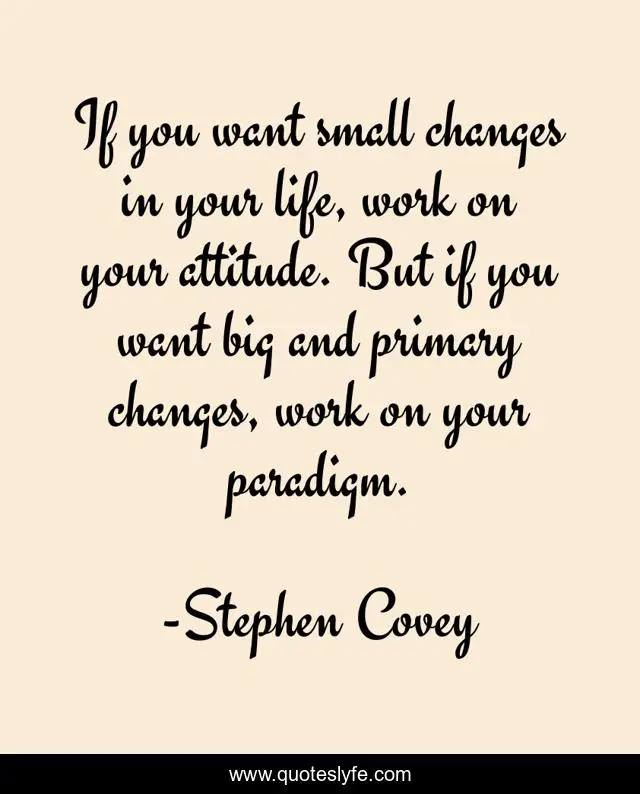 If you want small changes in your life, work on your attitude. But if you want big and primary changes, work on your paradigm.