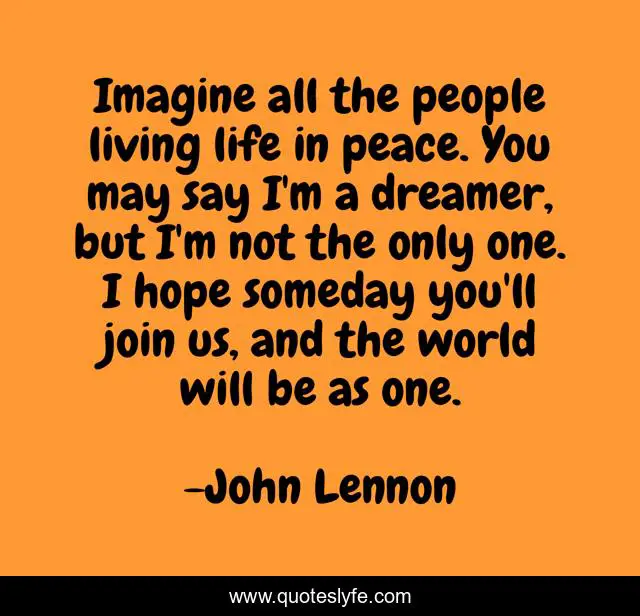 Imagine all the people living life in peace. You may say I'm a dreamer, but I'm not the only one. I hope someday you'll join us, and the world will be as one.