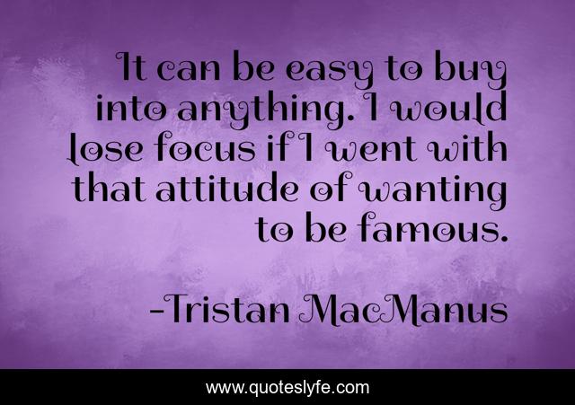 It can be easy to buy into anything. I would lose focus if I went with that attitude of wanting to be famous.