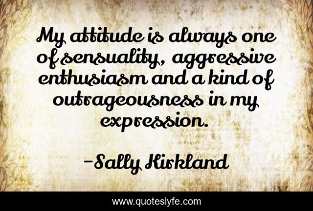 My attitude is always one of sensuality, aggressive enthusiasm and a kind of outrageousness in my expression.