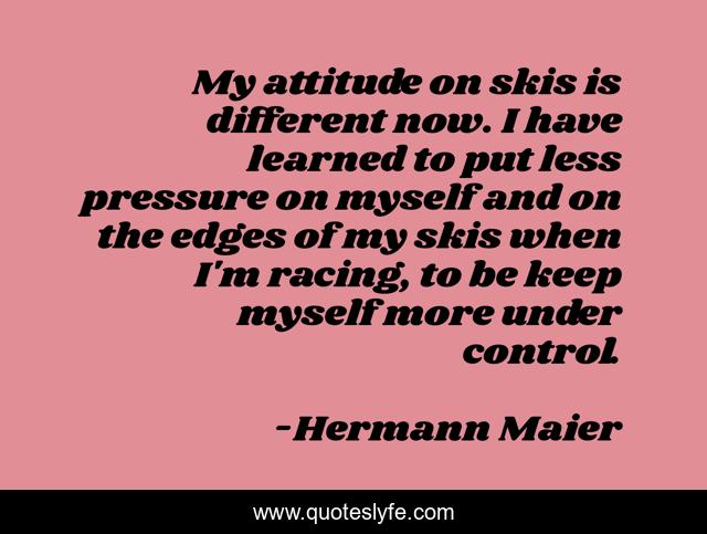 My attitude on skis is different now. I have learned to put less pressure on myself and on the edges of my skis when I'm racing, to be keep myself more under control.