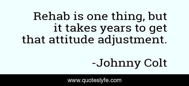 Rehab is one thing, but it takes years to get that attitude adjustment.