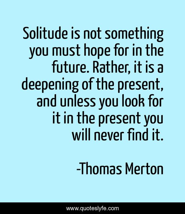 Solitude is not something you must hope for in the future. Rather, it is a deepening of the present, and unless you look for it in the present you will never find it.