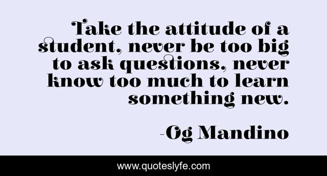 Take the attitude of a student, never be too big to ask questions, never know too much to learn something new.