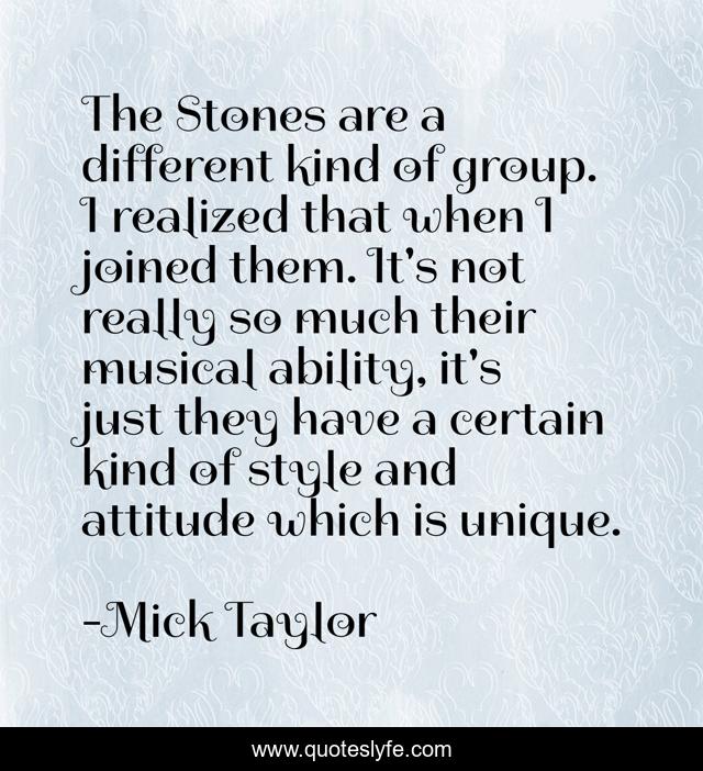 The Stones are a different kind of group. I realized that when I joined them. It's not really so much their musical ability, it's just they have a certain kind of style and attitude which is unique.