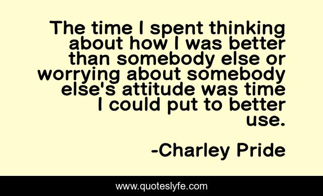 The time I spent thinking about how I was better than somebody else or worrying about somebody else's attitude was time I could put to better use.