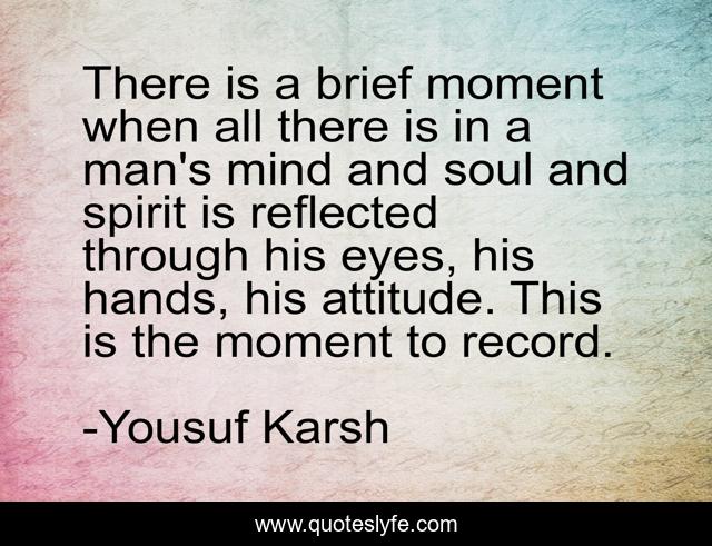 There is a brief moment when all there is in a man's mind and soul and spirit is reflected through his eyes, his hands, his attitude. This is the moment to record.