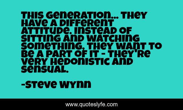 This generation... they have a different attitude. Instead of sitting and watching something, they want to be a part of it - they're very hedonistic and sensual.