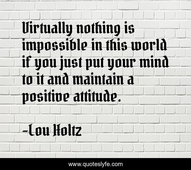 Virtually nothing is impossible in this world if you just put your mind to it and maintain a positive attitude.
