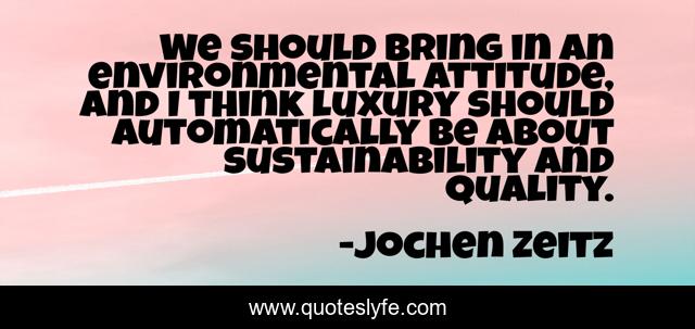 We should bring in an environmental attitude, and I think luxury should automatically be about sustainability and quality.