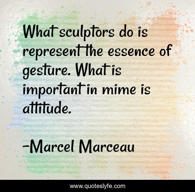 What sculptors do is represent the essence of gesture. What is important in mime is attitude.
