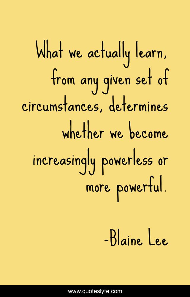 What we actually learn, from any given set of circumstances, determines whether we become increasingly powerless or more powerful.