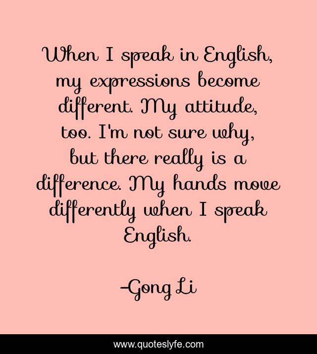 When I speak in English, my expressions become different. My attitude, too. I'm not sure why, but there really is a difference. My hands move differently when I speak English.