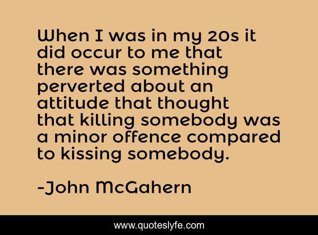 When I was in my 20s it did occur to me that there was something perverted about an attitude that thought that killing somebody was a minor offence compared to kissing somebody.