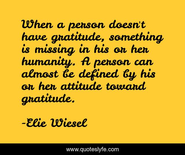 When a person doesn't have gratitude, something is missing in his or her humanity. A person can almost be defined by his or her attitude toward gratitude.