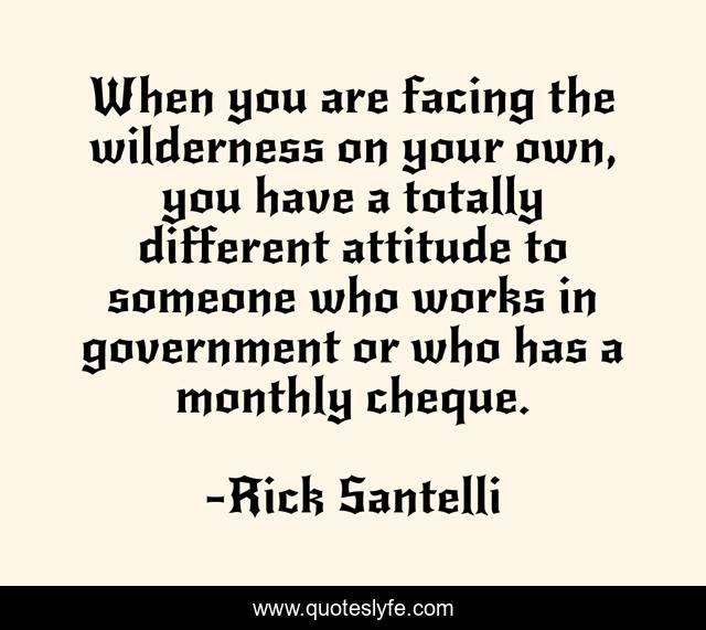 When you are facing the wilderness on your own, you have a totally different attitude to someone who works in government or who has a monthly cheque.