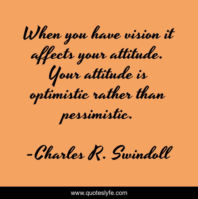 When you have vision it affects your attitude. Your attitude is optimistic rather than pessimistic.