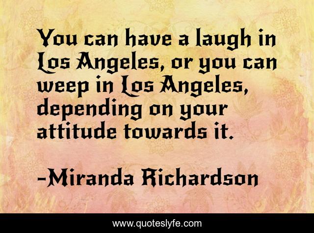 You can have a laugh in Los Angeles, or you can weep in Los Angeles, depending on your attitude towards it.