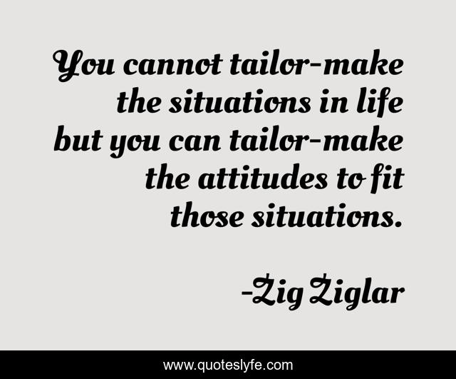 You cannot tailor-make the situations in life but you can tailor-make the attitudes to fit those situations.