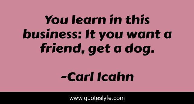 You learn in this business: It you want a friend, get a dog.