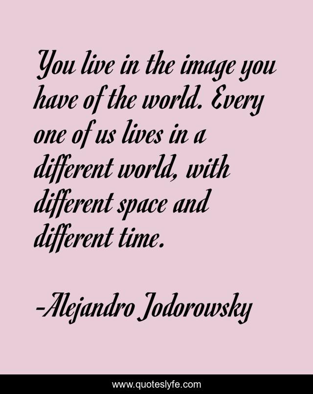 You live in the image you have of the world. Every one of us lives in a different world, with different space and different time.