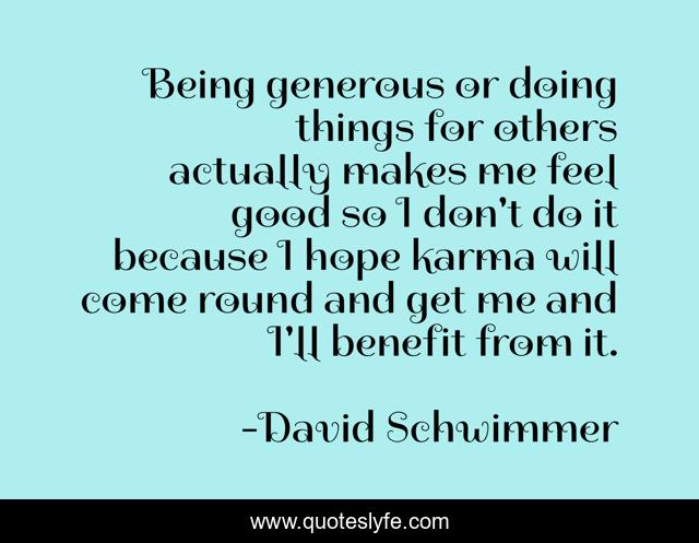 Being generous or doing things for others actually makes me feel good so I don't do it because I hope karma will come round and get me and I'll benefit from it.