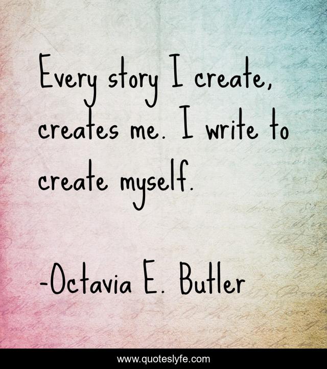 Every story I create, creates me. I write to create myself.